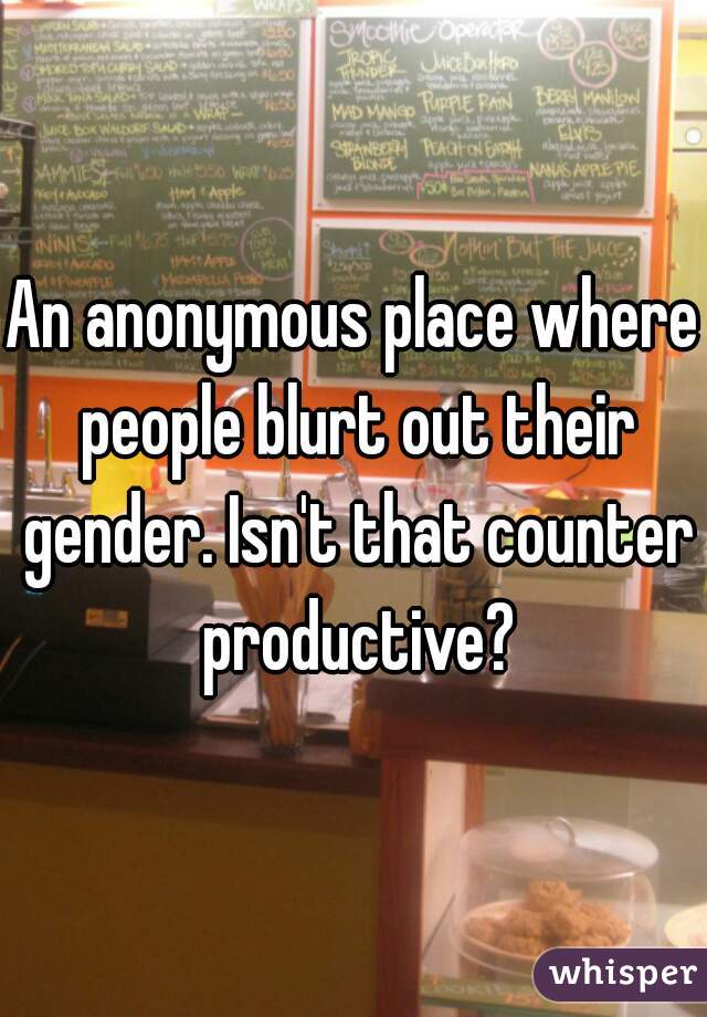 An anonymous place where people blurt out their gender. Isn't that counter productive?