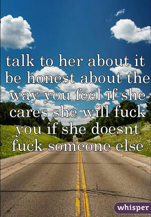 talk to her about it be honest about the way you feel if she cares she will fuck you if she doesnt fuck someone else