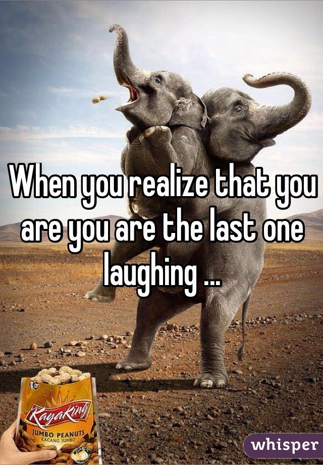When you realize that you are you are the last one laughing ...
