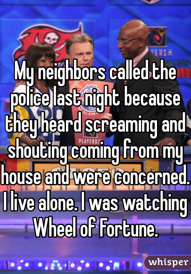 My neighbors called the police last night because they heard screaming and shouting coming from my house and were concerned.
I live alone. I was watching Wheel of Fortune.