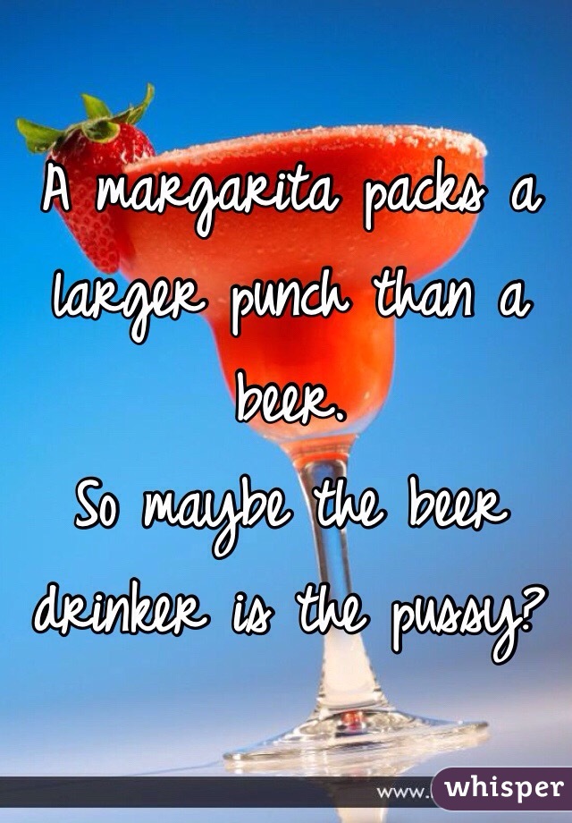 A margarita packs a larger punch than a beer. 
So maybe the beer drinker is the pussy?