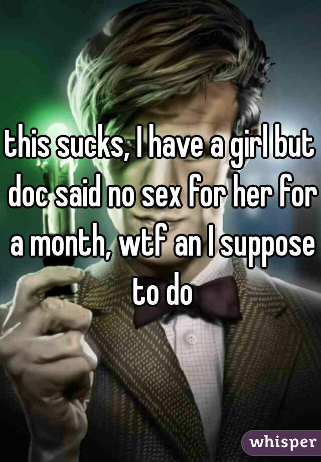 this sucks, I have a girl but doc said no sex for her for a month, wtf an I suppose to do