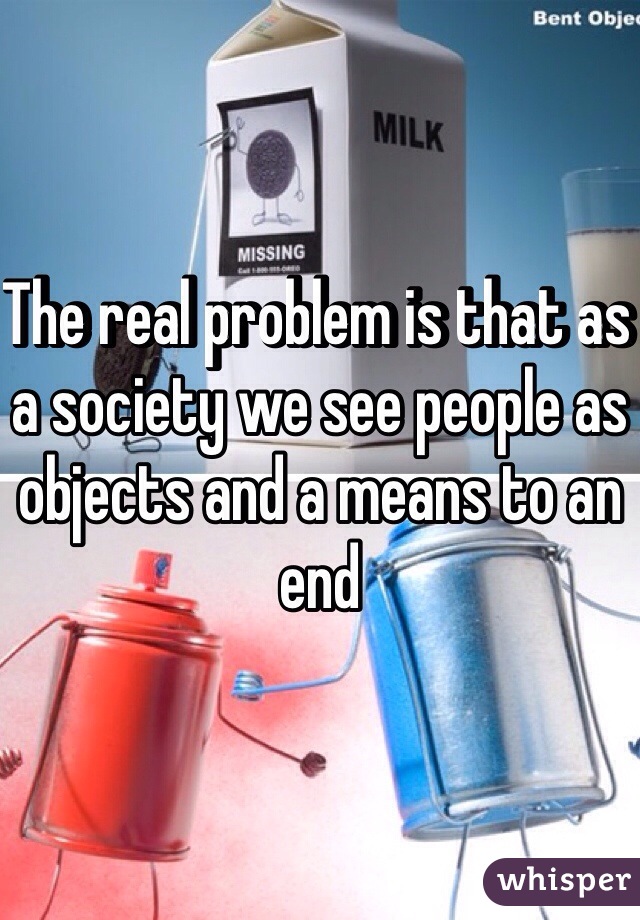 The real problem is that as a society we see people as objects and a means to an end