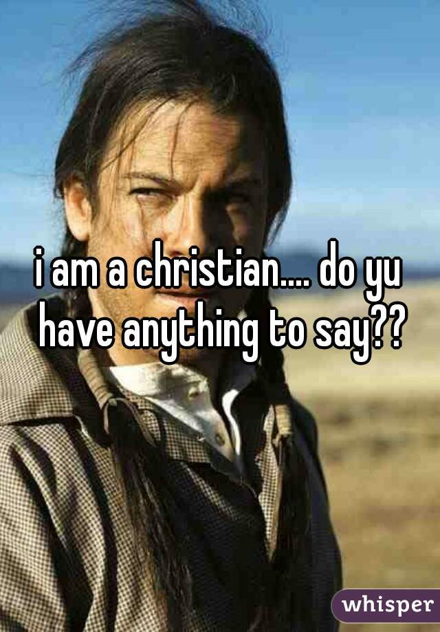 i am a christian.... do yu have anything to say??