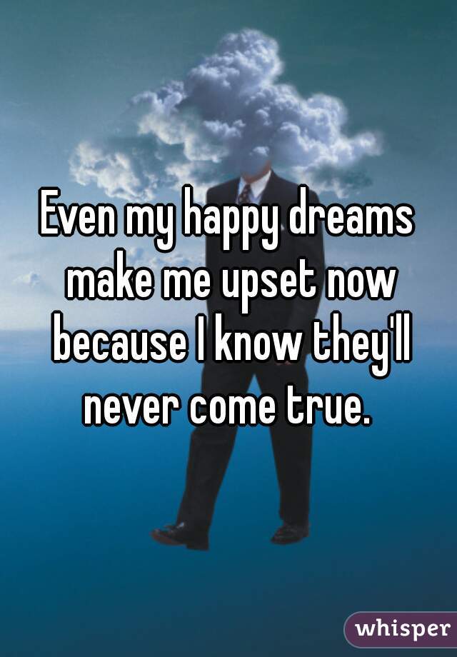 Even my happy dreams make me upset now because I know they'll never come true. 