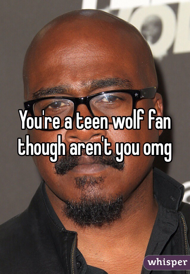 You're a teen wolf fan though aren't you omg