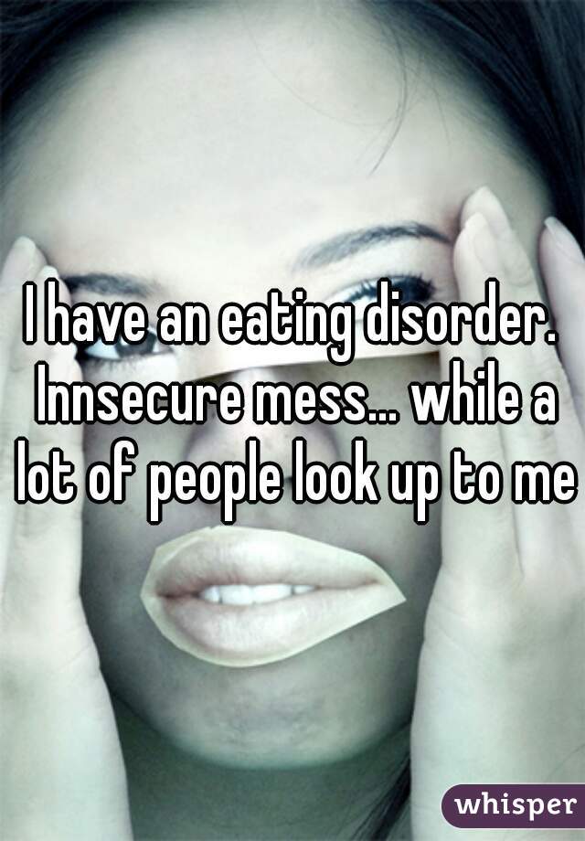 I have an eating disorder. Innsecure mess... while a lot of people look up to me