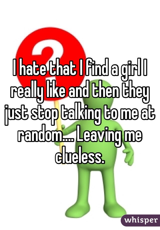I hate that I find a girl I really like and then they just stop talking to me at random.... Leaving me clueless. 