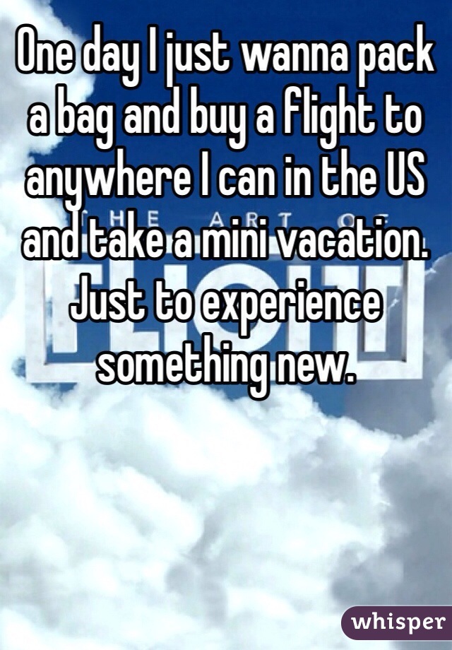 One day I just wanna pack a bag and buy a flight to anywhere I can in the US and take a mini vacation. Just to experience something new. 