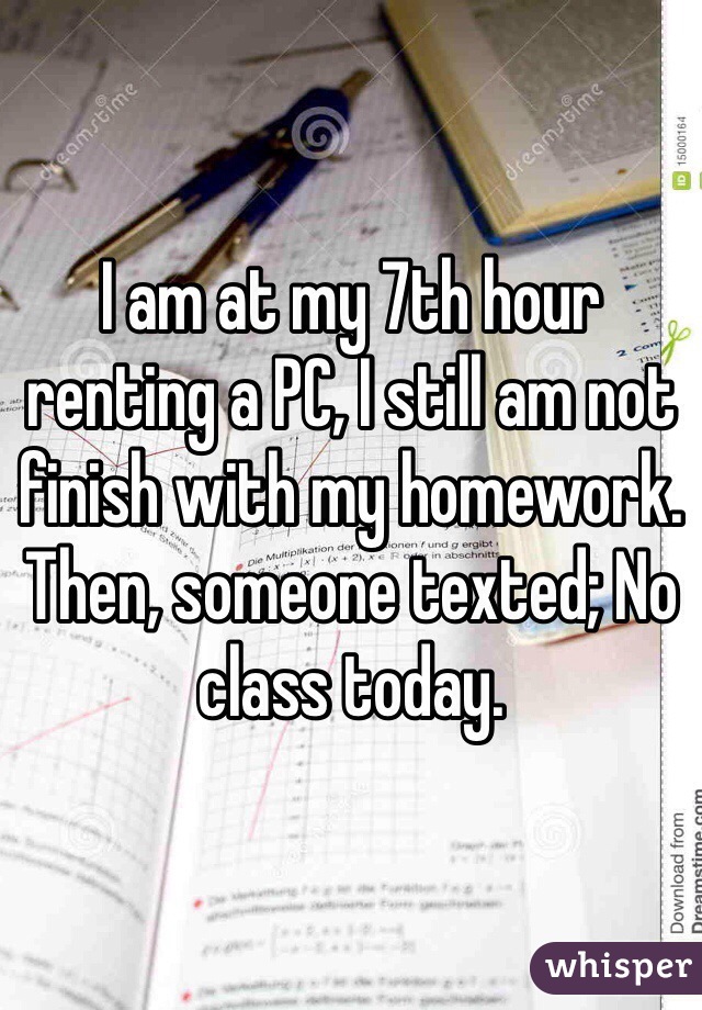 I am at my 7th hour renting a PC, I still am not finish with my homework. Then, someone texted; No class today. 
