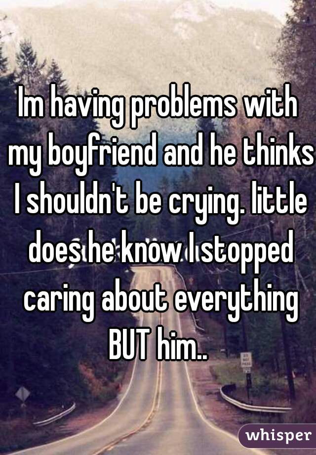 Im having problems with my boyfriend and he thinks I shouldn't be crying. little does he know I stopped caring about everything BUT him.. 