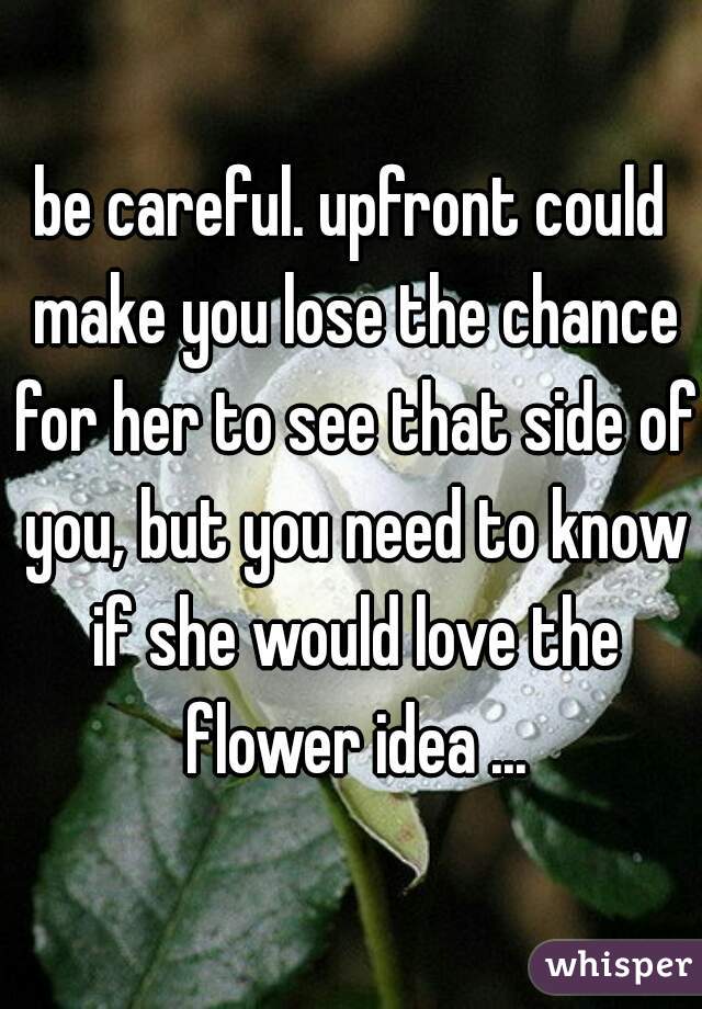 be careful. upfront could make you lose the chance for her to see that side of you, but you need to know if she would love the flower idea ...