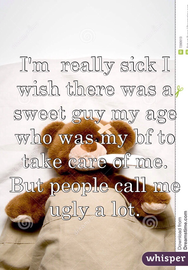 I'm  really sick I wish there was a sweet guy my age who was my bf to take care of me. But people call me ugly a lot. 