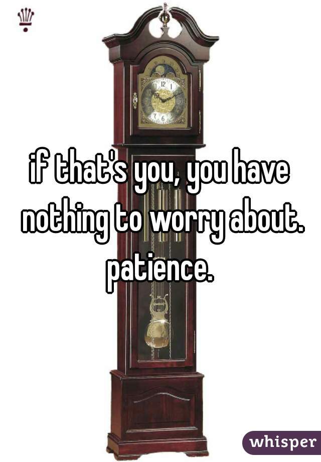 if that's you, you have nothing to worry about. patience. 