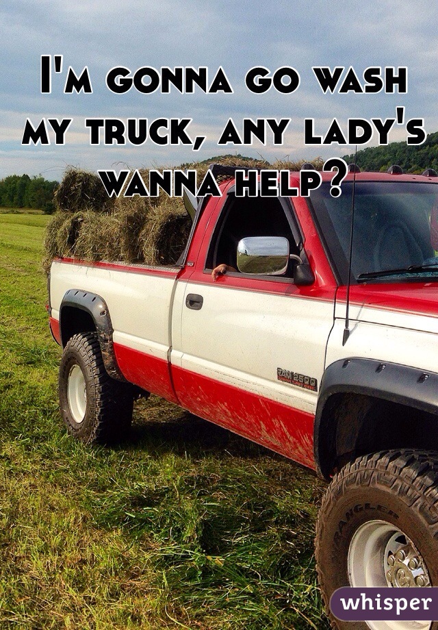 I'm gonna go wash my truck, any lady's wanna help?