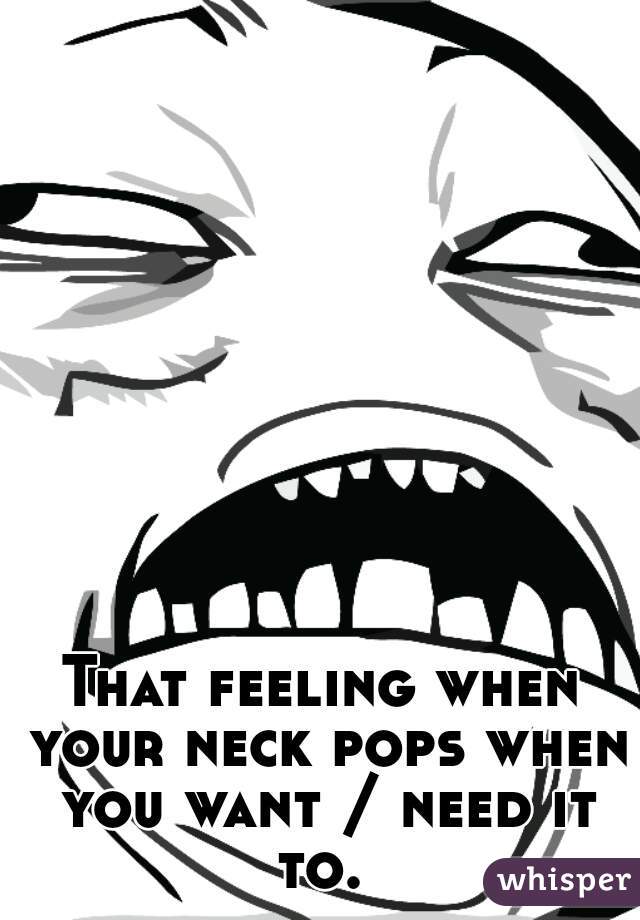 That feeling when your neck pops when you want / need it to. 
