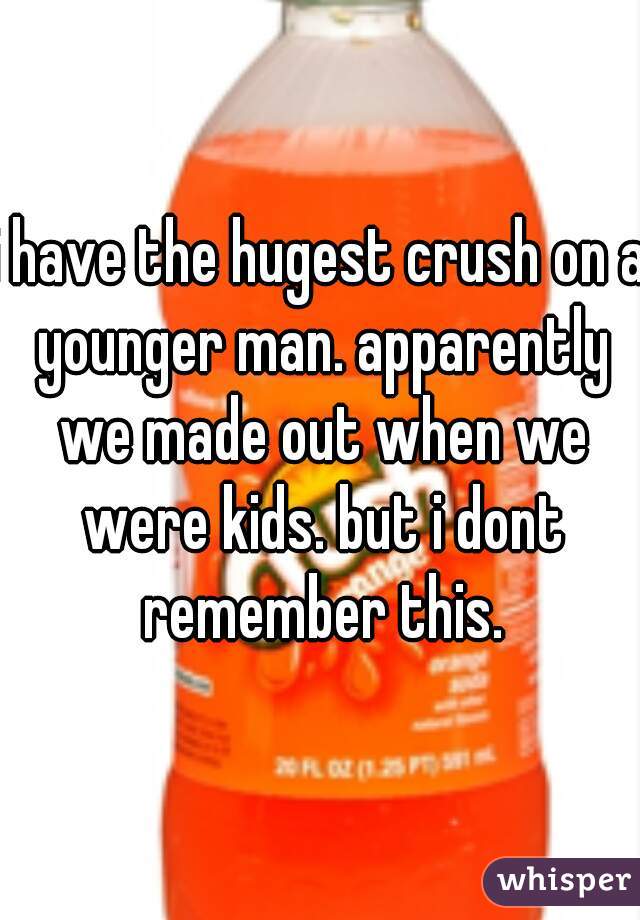 i have the hugest crush on a younger man. apparently we made out when we were kids. but i dont remember this.
