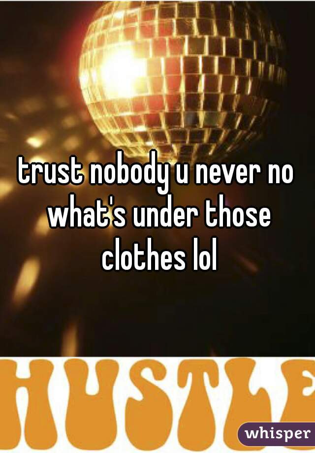 trust nobody u never no what's under those clothes lol