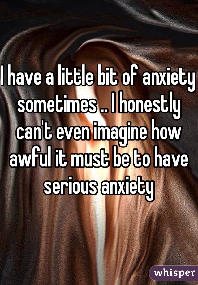 I have a little bit of anxiety sometimes .. I honestly can't even imagine how awful it must be to have serious anxiety 