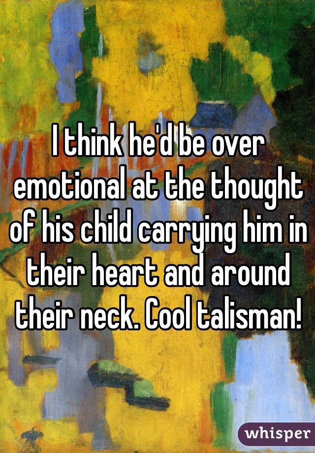 I think he'd be over emotional at the thought of his child carrying him in their heart and around their neck. Cool talisman! 