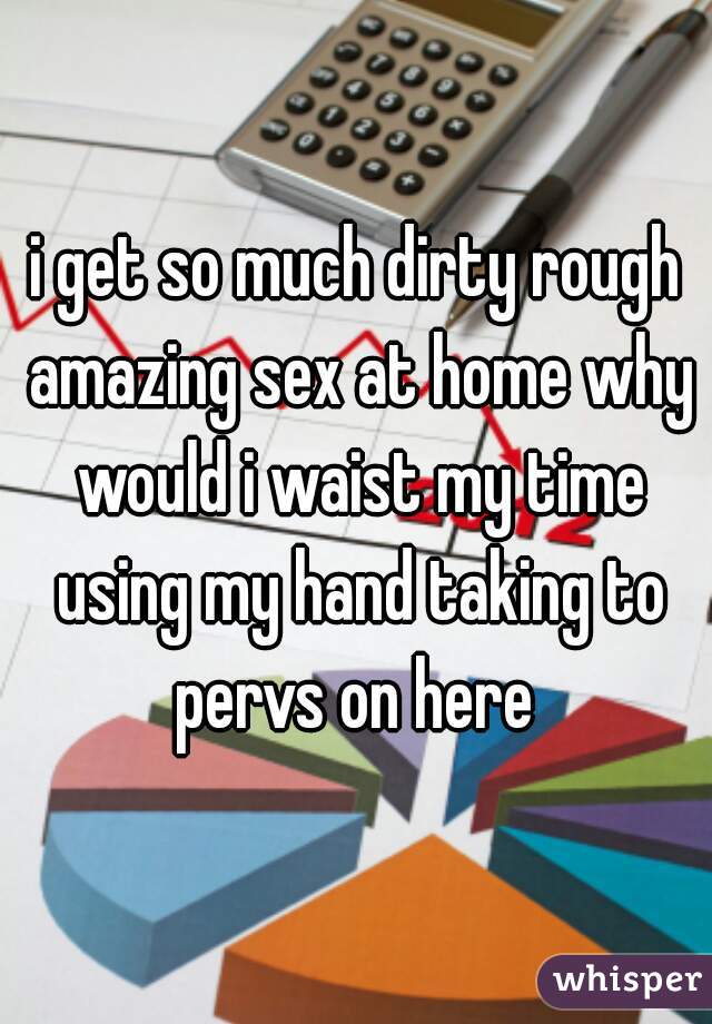 i get so much dirty rough amazing sex at home why would i waist my time using my hand taking to pervs on here 
