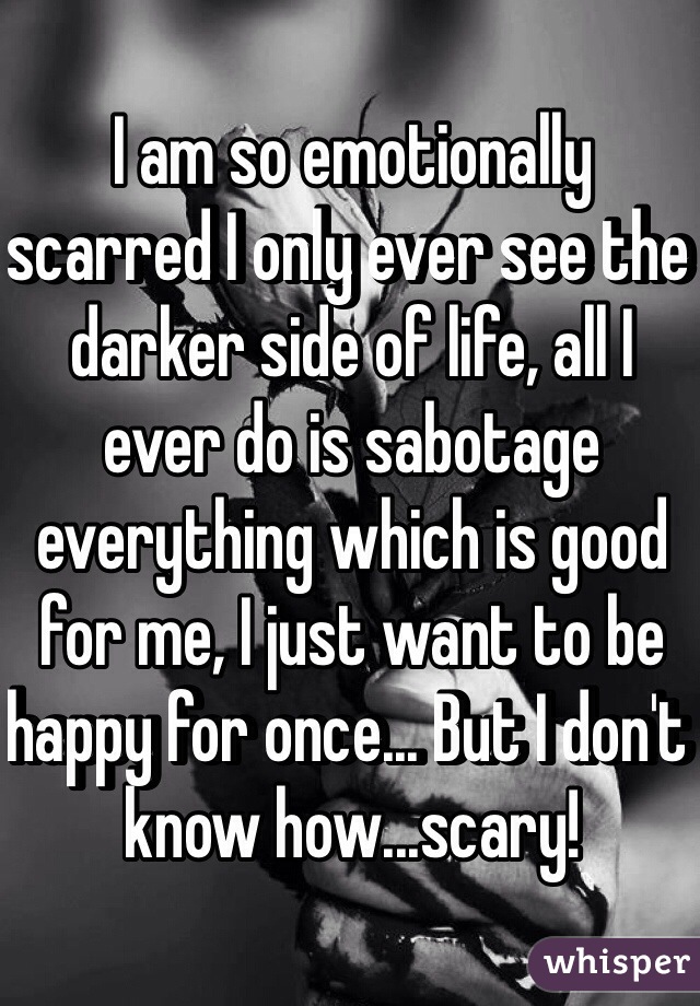 I am so emotionally scarred I only ever see the darker side of life, all I ever do is sabotage everything which is good for me, I just want to be happy for once... But I don't know how...scary! 