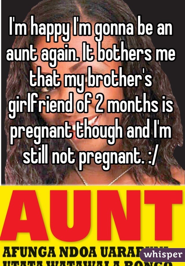I'm happy I'm gonna be an aunt again. It bothers me that my brother's girlfriend of 2 months is pregnant though and I'm still not pregnant. :/