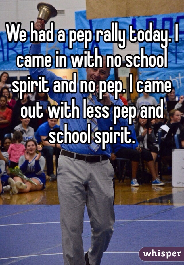 We had a pep rally today. I came in with no school spirit and no pep. I came out with less pep and school spirit.
