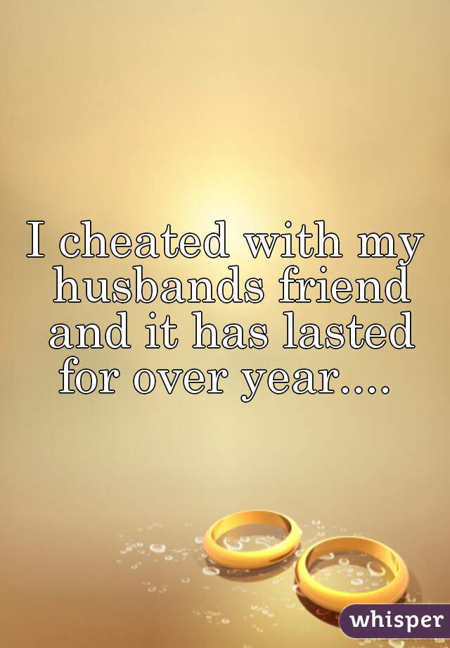 I cheated with my husbands friend and it has lasted for over year.... 