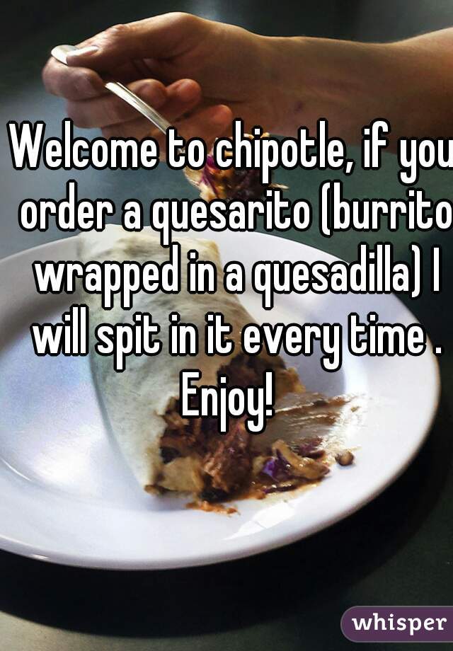 Welcome to chipotle, if you order a quesarito (burrito wrapped in a quesadilla) I will spit in it every time . Enjoy!  