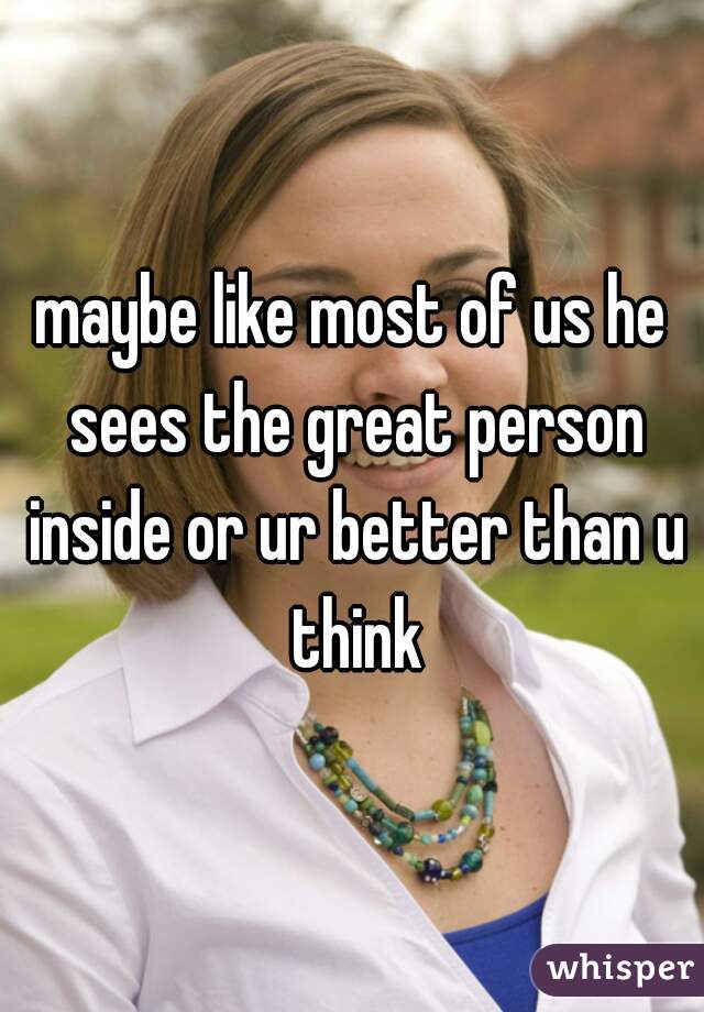 maybe like most of us he sees the great person inside or ur better than u think