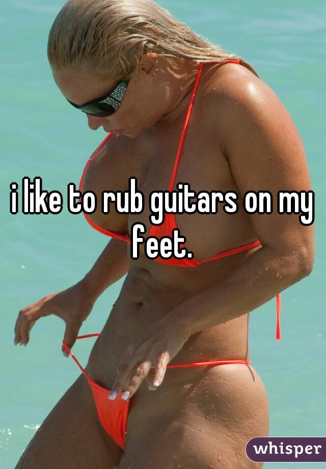 i like to rub guitars on my feet. 