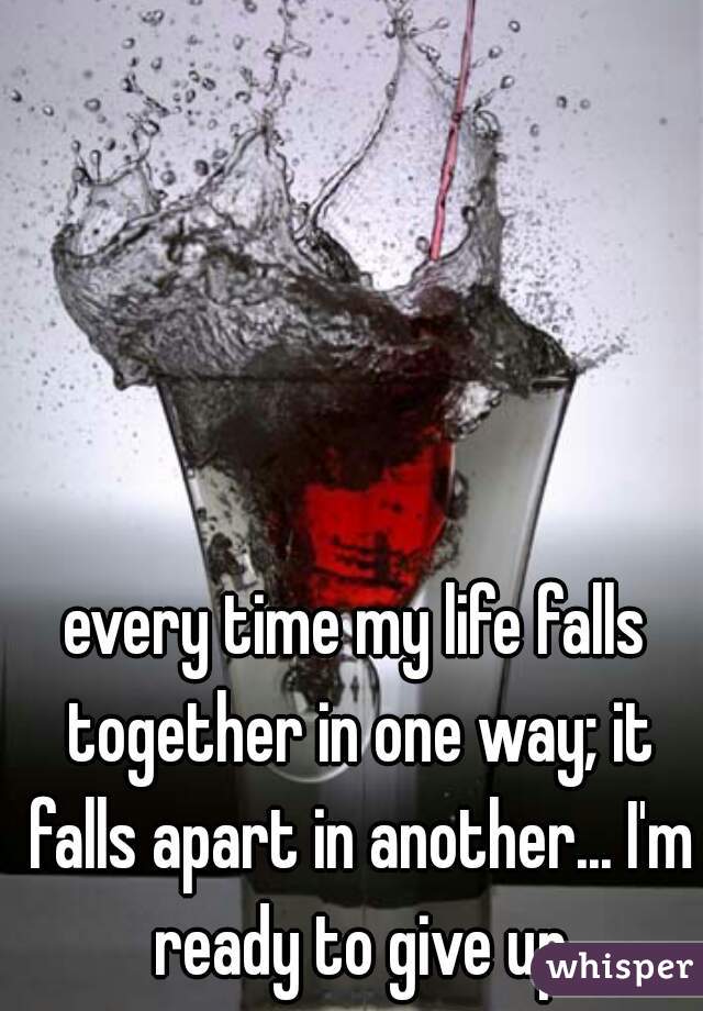 every time my life falls together in one way; it falls apart in another... I'm ready to give up