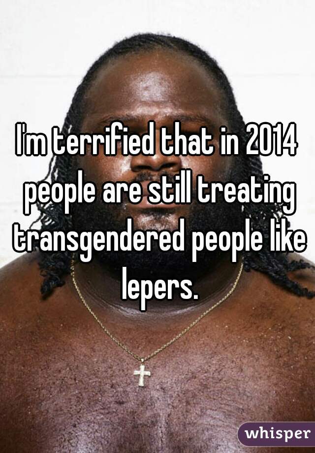 I'm terrified that in 2014 people are still treating transgendered people like lepers.