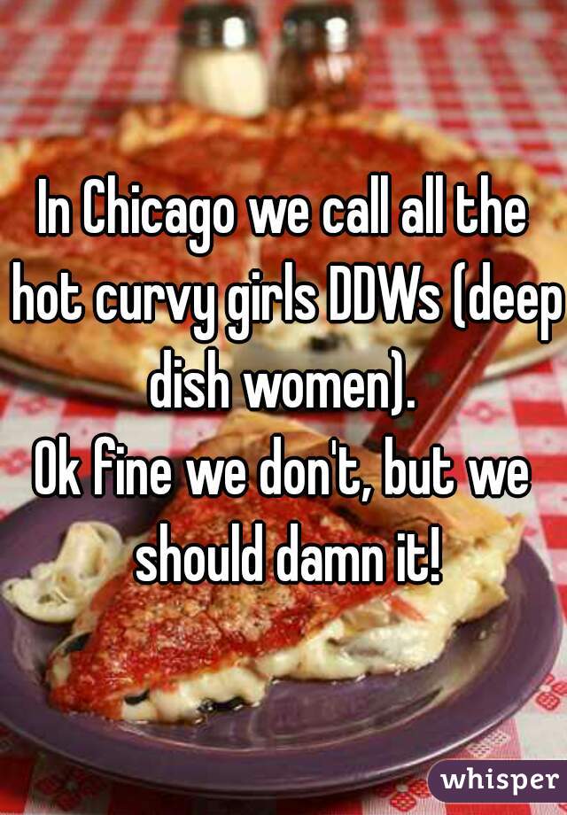 In Chicago we call all the hot curvy girls DDWs (deep dish women). 

Ok fine we don't, but we should damn it!