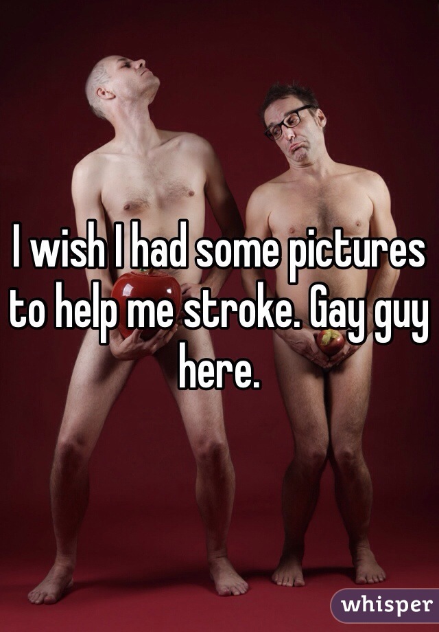 I wish I had some pictures to help me stroke. Gay guy here. 