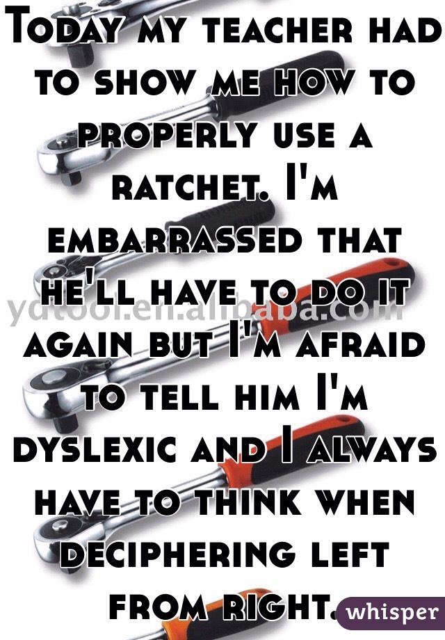 Today my teacher had to show me how to properly use a ratchet. I'm embarrassed that he'll have to do it again but I'm afraid to tell him I'm dyslexic and I always have to think when deciphering left from right.