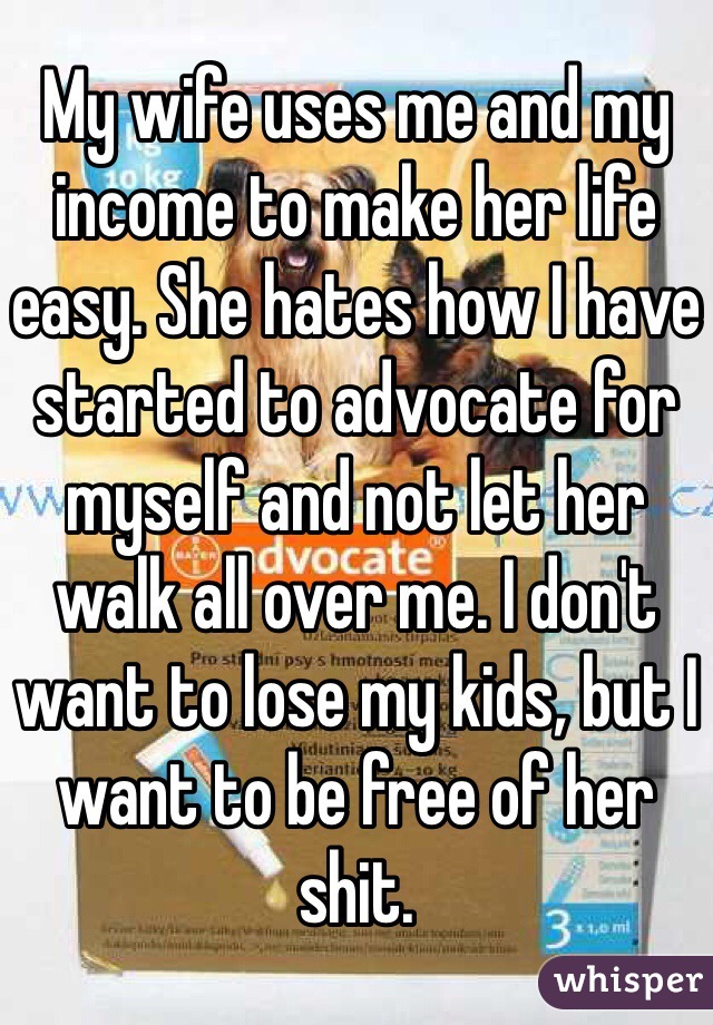 My wife uses me and my income to make her life easy. She hates how I have started to advocate for myself and not let her walk all over me. I don't want to lose my kids, but I want to be free of her shit.