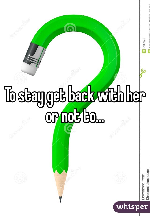 To stay get back with her or not to...