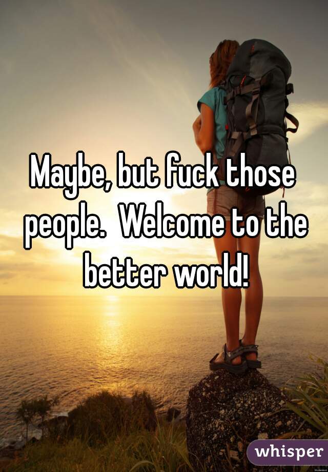 Maybe, but fuck those people.  Welcome to the better world!
