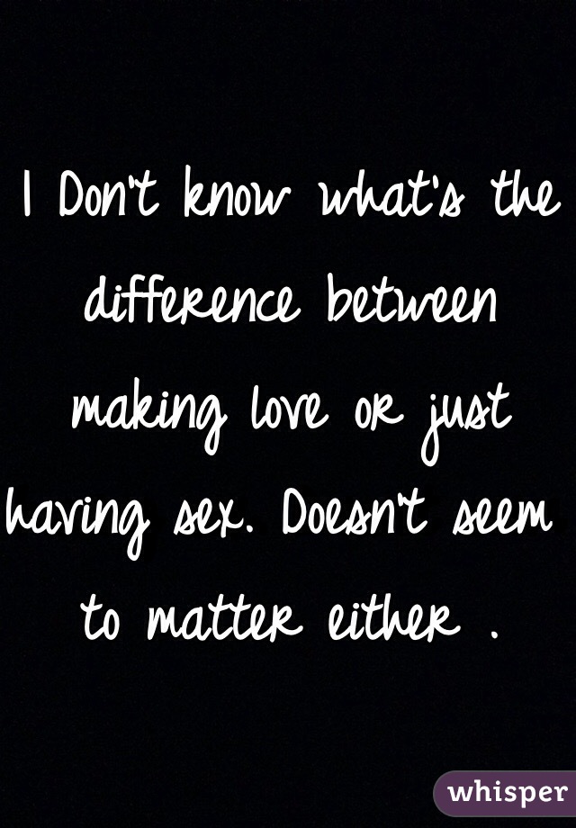 I Don't know what's the difference between making love or just having sex. Doesn't seem to matter either .