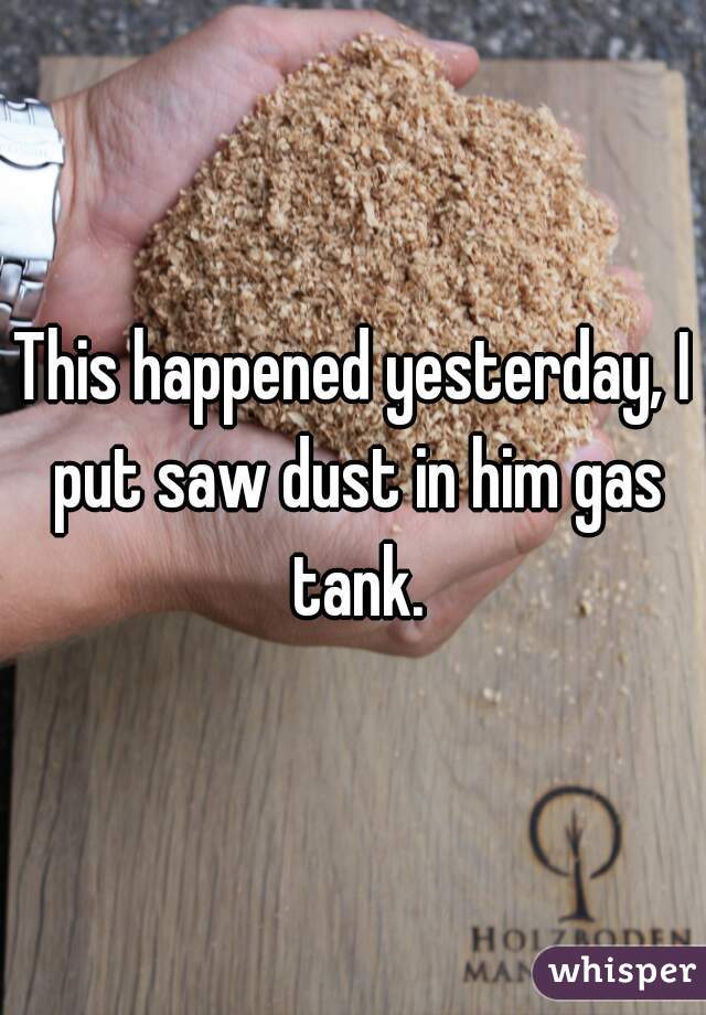 This happened yesterday, I put saw dust in him gas tank.