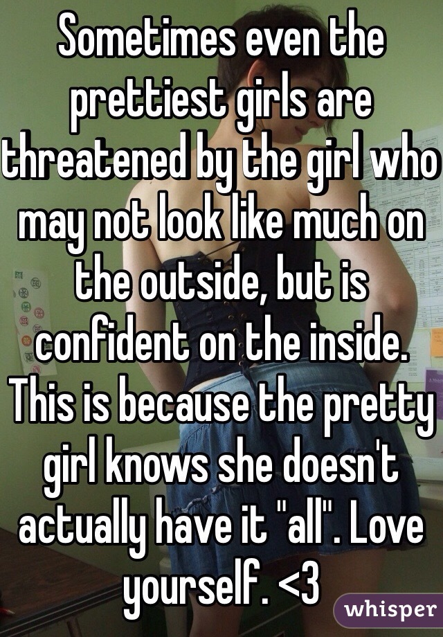 Sometimes even the prettiest girls are threatened by the girl who may not look like much on the outside, but is confident on the inside. This is because the pretty girl knows she doesn't actually have it "all". Love yourself. <3