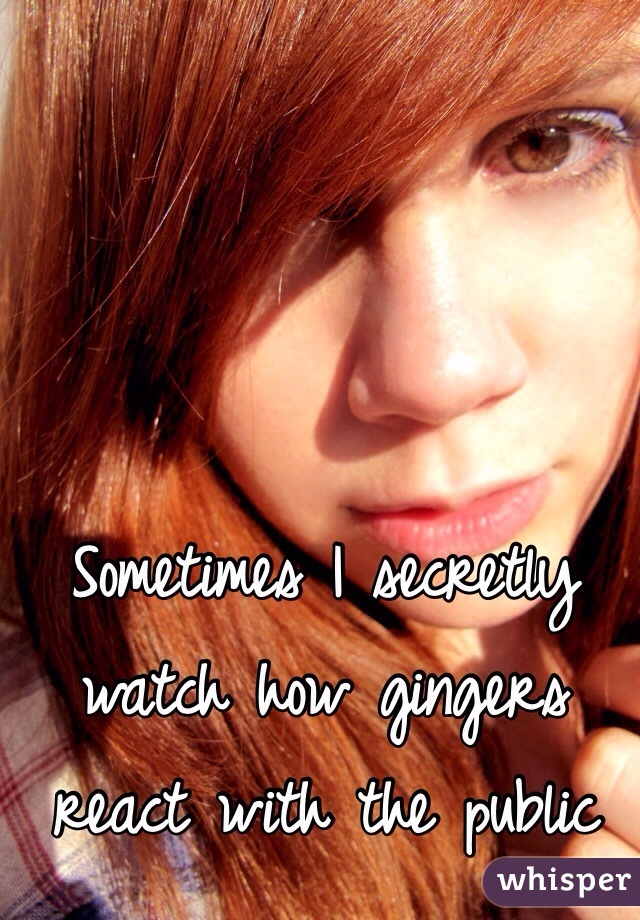 Sometimes I secretly watch how gingers react with the public 