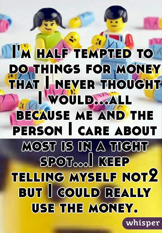 I'm half tempted to do things for money that I never thought I would...all because me and the person I care about most is in a tight spot...I keep telling myself not2 but I could really use the money.