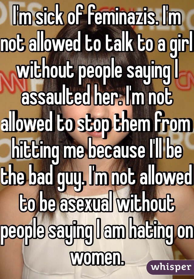 I'm sick of feminazis. I'm not allowed to talk to a girl without people saying I assaulted her. I'm not allowed to stop them from hitting me because I'll be the bad guy. I'm not allowed to be asexual without people saying I am hating on women.
