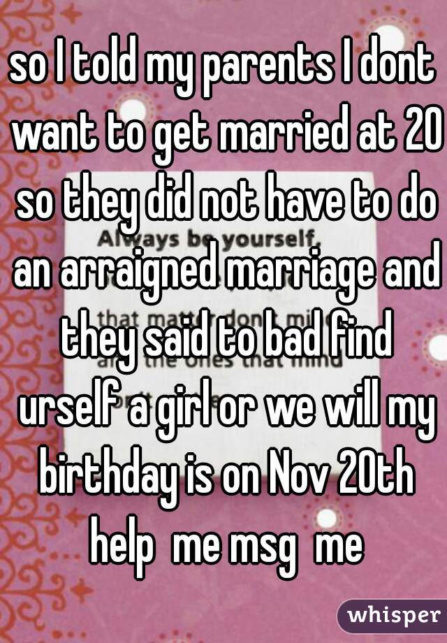 so I told my parents I dont want to get married at 20 so they did not have to do an arraigned marriage and they said to bad find urself a girl or we will my birthday is on Nov 20th help  me msg  me