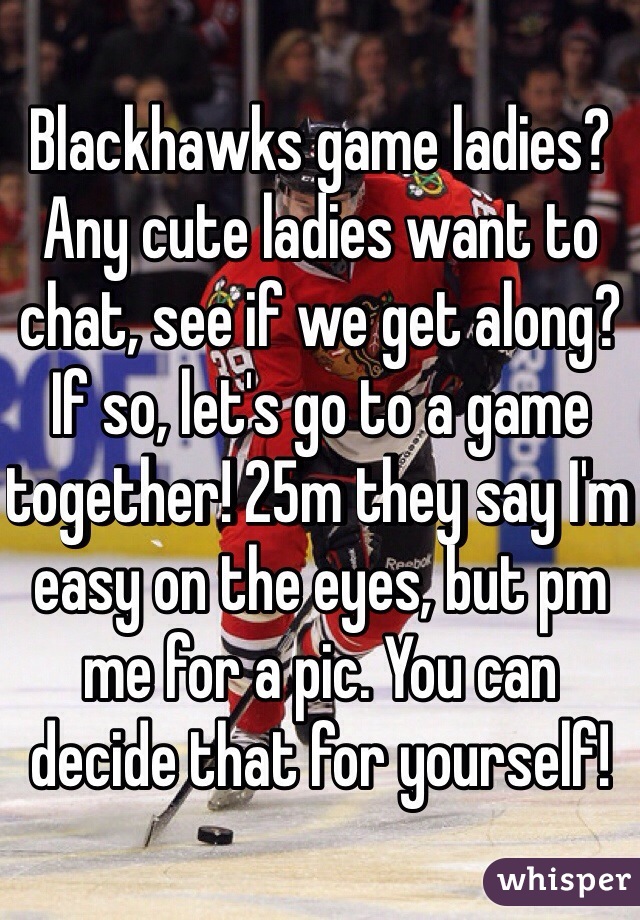 Blackhawks game ladies? Any cute ladies want to chat, see if we get along? If so, let's go to a game together! 25m they say I'm easy on the eyes, but pm me for a pic. You can decide that for yourself! 