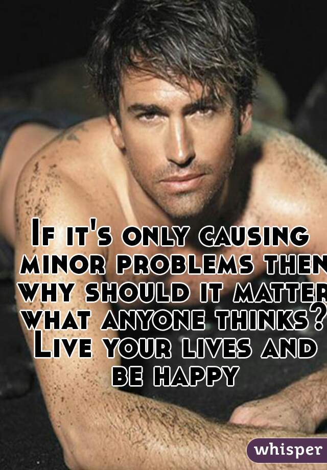 If it's only causing minor problems then why should it matter what anyone thinks? Live your lives and be happy