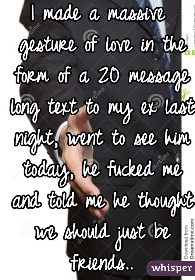 I made a massive gesture of love in the form of a 20 message long text to my ex last night, went to see him today, he fucked me and told me he thought we should just be friends..
